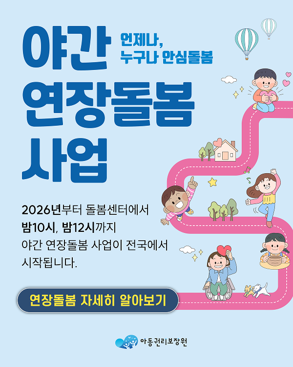 야간 연장돌봄 사업 언제나, 누구나 안심돌봄 2026년부터 돌봄센터에서 밤10시, 밤12시까지 야간 연장돌봄 사업이 전국에서 시작됩니다. 연장돌봄 자세히 알아보기 아동권리보장원
