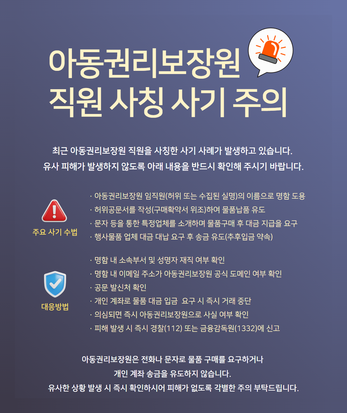 아동권리보장원 직원 사칭 사기 주의 최근 아동권리보장원 직원을 사칭한 사기 사례가 발생하고 있습니다. 유사 피해가 발생하지 않도록 아래 내용을 반드시 확인해 주시기 바랍니다. 주요 사기 수법 · 아동권리보장원 임직원(허위 또는 수집된 실명)의 이름으로 명함 도용 · 허위공문서를 작성(구매확약서 위조)하여 물품납품 유도 · 문자 등을 통한 특정업체를 소개하며 물품구매 후 대금 지급을 요구 · 행사물품 업체 대금 대납 요구 후 송금 유도(추후입금 약속) 대응방법 · 명함 내 소속부서 및 성명자 재직 여부 확인 · 명함 내 이메일 주소가 아동권리보장원 공식 도메인 여부 확인 · 공문 발신처 확인 · 개인 계좌로 물품 대금 입금 요구 시 즉시 거래 중단 · 의심되면 즉시 아동권리보장원으로 사실 여부 확인 · 피해 발생 시 즉시 경찰(112) 또는 금융감독원(1332)에 신고 아동권리보장원은 전화나 문자로 물품 구매를 요구하거나 개인 계좌 송금을 유도하지 않습니다. 유사한 상황 발생 시 즉시 확인하여 피해가 없도록 각별한 주의 부탁드립니다.